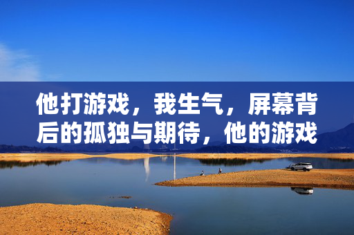 他打游戏，我生气，屏幕背后的孤独与期待，他的游戏，我的生气，屏幕背后的孤独与期待