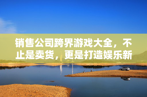 销售公司跨界游戏大全，不止是卖货，更是打造娱乐新生态，销售公司跨界游戏，不止卖货，更筑娱乐新生态