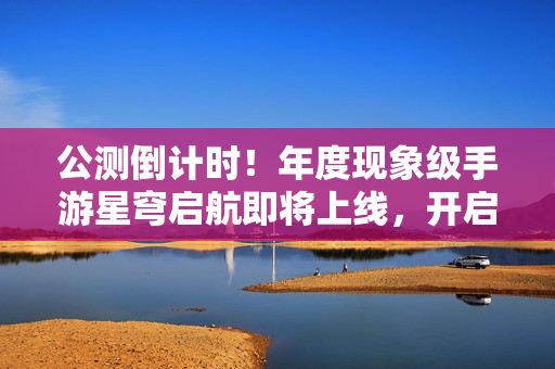公测倒计时！年度现象级手游星穹启航即将上线，开启次世代冒险新篇章！星穹启航公测倒计时 次世代冒险新篇章开启