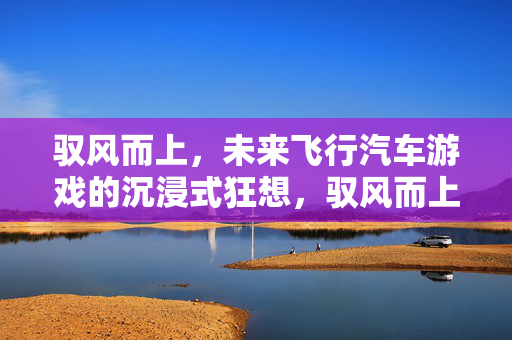 驭风而上，未来飞行汽车游戏的沉浸式狂想，驭风而上，未来飞行汽车的沉浸式狂想