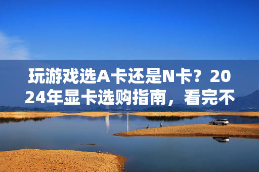 玩游戏选A卡还是N卡？2024年显卡选购指南，看完不纠结，2024显卡选购指南，玩游戏A卡还是N卡？看完不纠结