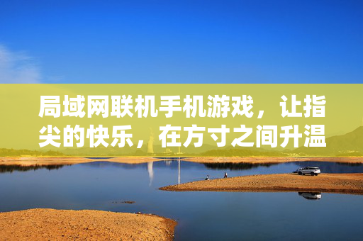 局域网联机手机游戏，让指尖的快乐，在方寸之间升温，局域联机方寸间，指尖快乐升温