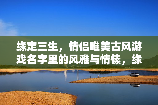 缘定三生，情侣唯美古风游戏名字里的风雅与情愫，缘定三生·情侣古风游戏名字的风雅情愫