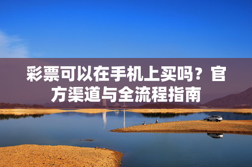 彩票可以在手机上买吗？官方渠道与全流程指南
