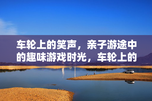车轮上的笑声，亲子游途中的趣味游戏时光，车轮上的笑声，亲子游趣味游戏时光