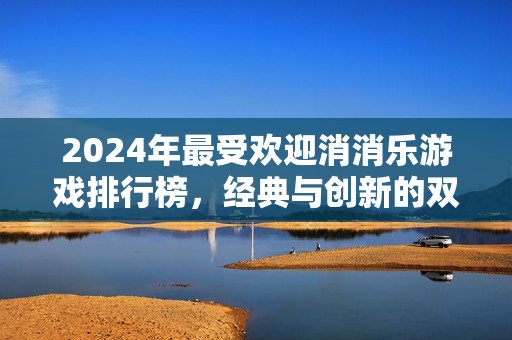 2024年最受欢迎消消乐游戏排行榜，经典与创新的双重奏，2024最受欢迎消消乐游戏排行榜，经典与创新的双重奏