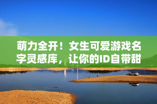 萌力全开！女生可爱游戏名字灵感库，让你的ID自带甜度，萌力甜度全开！女生可爱游戏名字