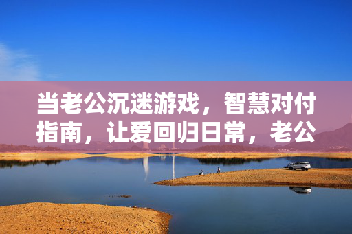 当老公沉迷游戏，智慧对付指南，让爱回归日常，老公沉迷游戏，智慧应对让爱回归日常