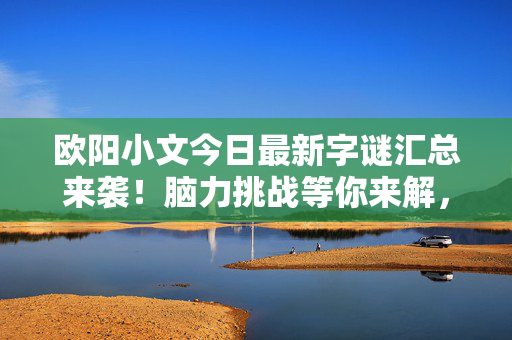 欧阳小文今日最新字谜汇总来袭！脑力挑战等你来解，欧阳小文今日最新字谜汇总来袭！脑力挑战等你来解