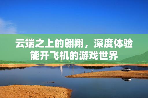 云端之上的翱翔，深度体验能开飞机的游戏世界