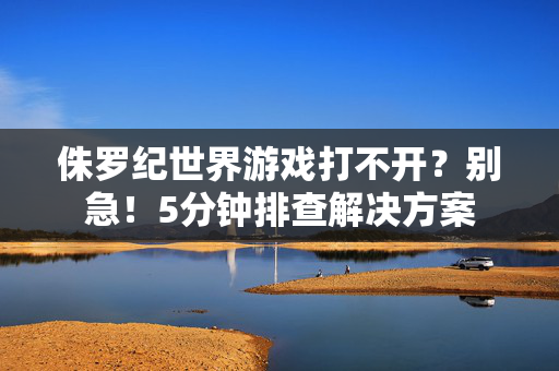 侏罗纪世界游戏打不开？别急！5分钟排查解决方案