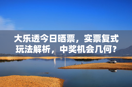 大乐透今日晒票，实票复式玩法解析，中奖机会几何？大乐透今日晒票，实票复式玩法解析与中奖机会几何
