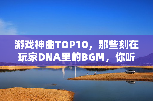 游戏神曲TOP10，那些刻在玩家DNA里的BGM，你听过几首？游戏神曲TOP10，那些刻在玩家DNA里的BGM，你听过几首？