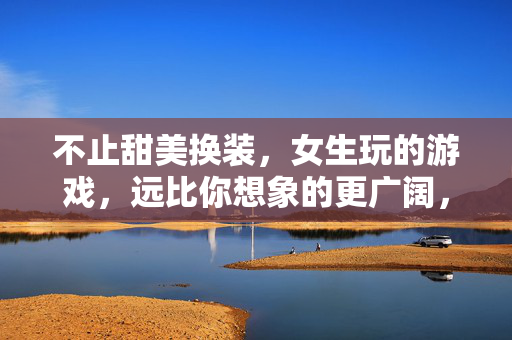 不止甜美换装，女生玩的游戏，远比你想象的更广阔，不止甜美换装，女生游戏比你想象的更广阔