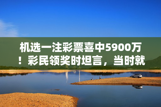 机选一注彩票喜中5900万！彩民领奖时坦言，当时就当随手做公益，机选彩票中5900万！彩民，当时就当随手做公益