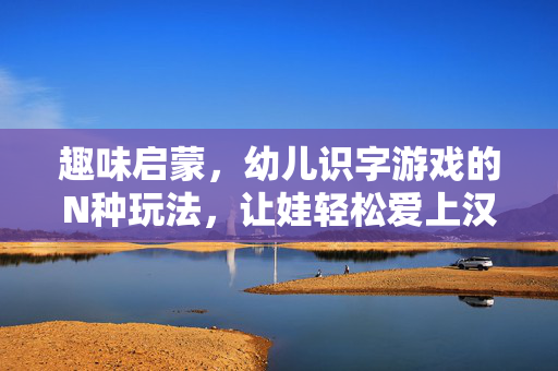 趣味启蒙，幼儿识字游戏的N种玩法，让娃轻松爱上汉字，趣味识字游戏N种玩法，让幼儿轻松爱上汉字