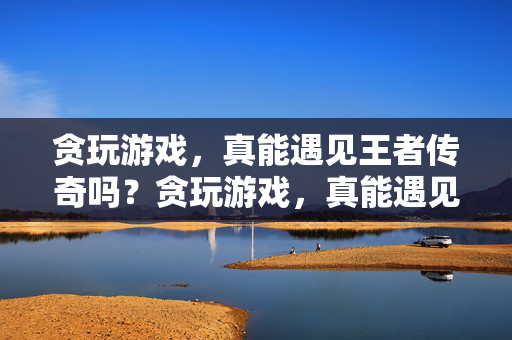 贪玩游戏，真能遇见王者传奇吗？贪玩游戏，真能遇见王者传奇吗？