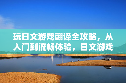 玩日文游戏翻译全攻略，从入门到流畅体验，日文游戏翻译全攻略，从入门到流畅体验