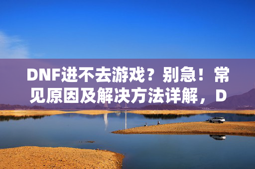 DNF进不去游戏？别急！常见原因及解决方法详解，DNF进不去游戏？常见原因及解决方法详解