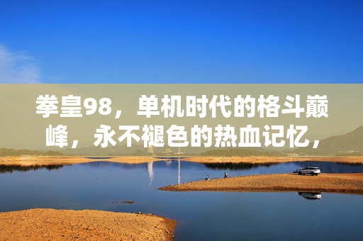 拳皇98，单机时代的格斗巅峰，永不褪色的热血记忆，拳皇98，单机格斗巅峰，永不褪色热血记忆
