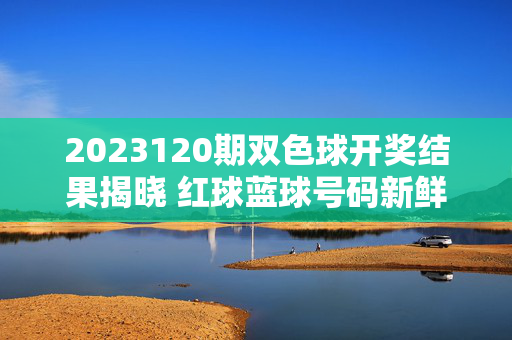 2023120期双色球开奖结果揭晓 红球蓝球号码新鲜出炉，2023120期双色球开奖结果揭晓 红球蓝球号码新鲜出炉