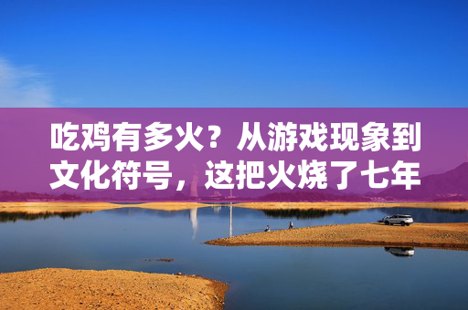 吃鸡有多火？从游戏现象到文化符号，这把火烧了七年，吃鸡七年，从游戏现象到文化符号的燎原之火