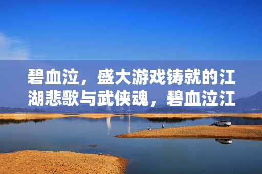 碧血泣，盛大游戏铸就的江湖悲歌与武侠魂，碧血泣江湖，盛大游戏铸就的武侠悲歌