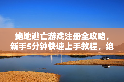 绝地逃亡游戏注册全攻略，新手5分钟快速上手教程，绝地逃亡新手5分钟快速上手，注册全攻略