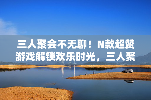 三人聚会不无聊！N款超赞游戏解锁欢乐时光，三人聚会，N款超赞游戏解锁欢乐时光
