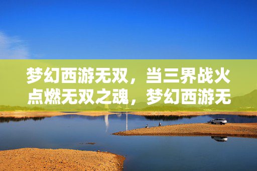 梦幻西游无双,当三界战火点燃无双之魂,梦幻西游无双,三界战火点燃无双之魂
