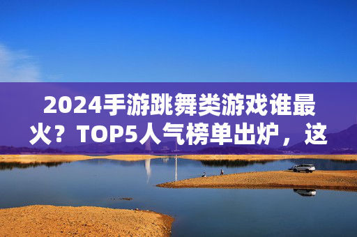 2024手游跳舞类游戏谁最火？TOP5人气榜单出炉，这些游戏你玩过吗？