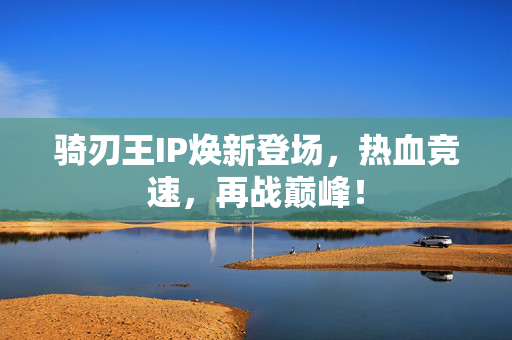 骑刃王IP焕新登场，热血竞速，再战巅峰！