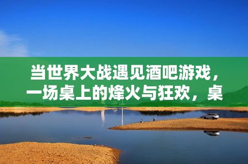 当世界大战遇见酒吧游戏，一场桌上的烽火与狂欢，桌烽火，世界大战与酒吧游戏的狂欢
