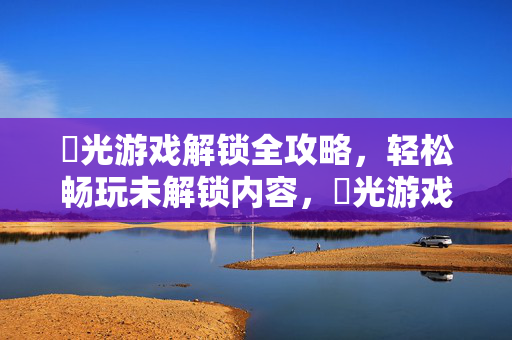 橬光游戏解锁全攻略，轻松畅玩未解锁内容，橬光游戏解锁全攻略，轻松畅玩未解锁内容