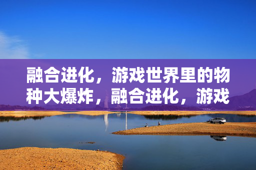 融合进化，游戏世界里的物种大爆炸，融合进化，游戏世界的物种大爆炸