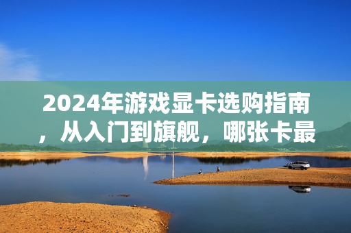 2024年游戏显卡选购指南，从入门到旗舰，哪张卡最适合你？