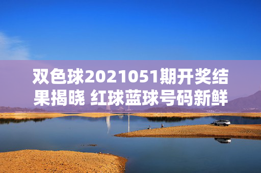 双色球2021051期开奖结果揭晓 红球蓝球号码新鲜出炉，双色球2021051期开奖结果，红球蓝球号码出炉