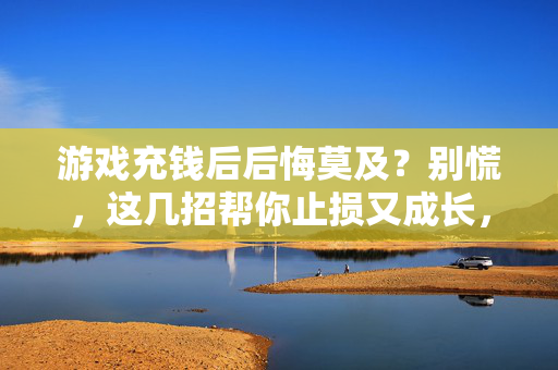 游戏充钱后后悔莫及？别慌，这几招帮你止损又成长，游戏充钱后悔？止损成长有妙招