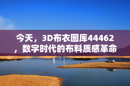 今天，3D布衣图库44462，数字时代的布料质感革命，3D布衣图库，数字时代的布料质感革命