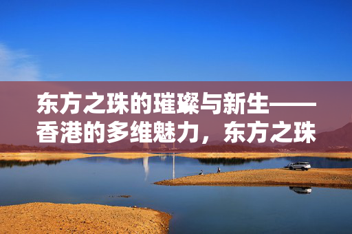 东方之珠的璀璨与新生——香港的多维魅力，东方之珠，璀璨新生的多维魅力