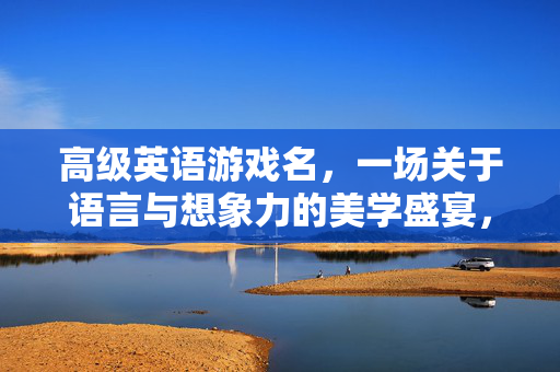 高级英语游戏名，一场关于语言与想象力的美学盛宴，高级英语游戏，语言与想象力的美学幻境