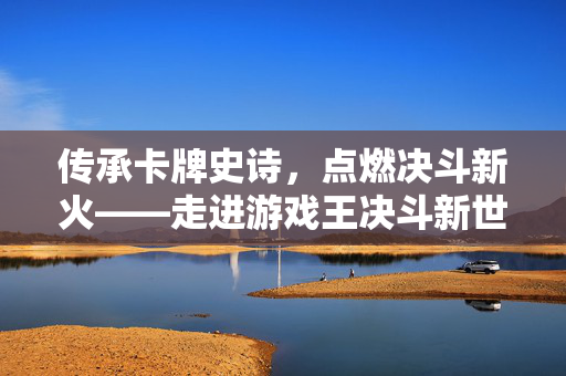 传承卡牌史诗，点燃决斗新火——走进游戏王决斗新世代吧，传承卡牌史诗，点燃决斗新火——游戏王决斗新世代