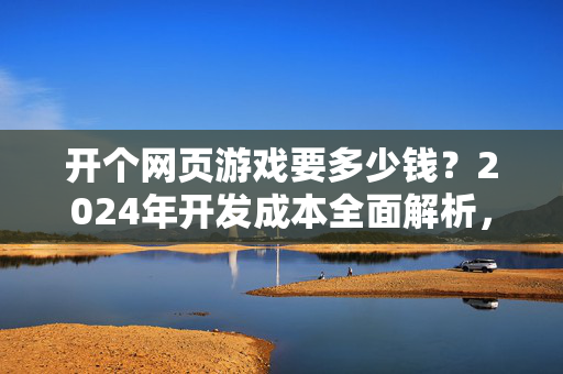 开个网页游戏要多少钱？2024年开发成本全面解析，开个网页游戏要多少钱？2024年开发成本全面解析