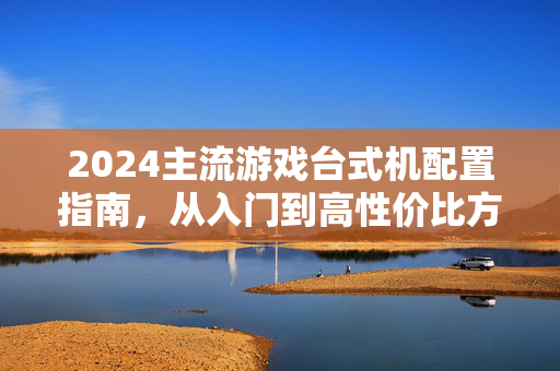 2024主流游戏台式机配置指南，从入门到高性价比方案全解析