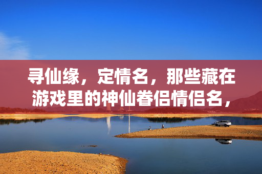 寻仙缘，定情名，那些藏在游戏里的神仙眷侣情侣名，寻仙定情，游戏里的神仙眷侣情侣名