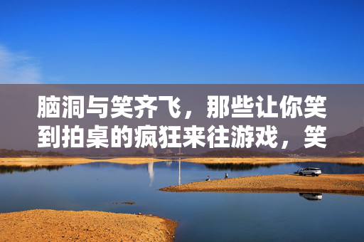 脑洞与笑齐飞，那些让你笑到拍桌的疯狂来往游戏，笑到拍桌！脑洞炸裂的疯狂游戏