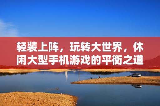 轻装上阵，玩转大世界，休闲大型手机游戏的平衡之道，轻装平衡，玩转休闲大世界