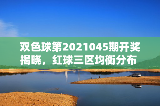 双色球第2021045期开奖揭晓，红球三区均衡分布 蓝球开出小号，双色球第2021045期开奖，红球三区均衡分布 蓝球小号