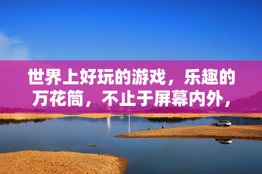 世界上好玩的游戏，乐趣的万花筒，不止于屏幕内外，游戏万花筒，乐趣不止于屏幕内外