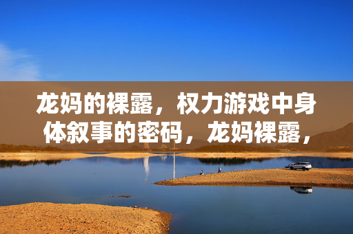 龙妈的裸露，权力游戏中身体叙事的密码，龙妈裸露，权力游戏中身体叙事的密码